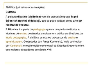 Didática (primeiras aproximações) Didática A palavra  didática  ( didáctica ) vem da expressão grega  Τεχνή διδακτική (techné didaktiké),  que se pode traduzir como  arte ou técnica de ensinar . A  Didática  é a parte da  pedagogia  que se ocupa dos métodos e técnicas de  ensino  destinados a colocar em prática as diretrizes da  teoria pedagógica . A didática estuda os processos de  ensino  e  aprendizagem . O educador Jan Amos Komenský, mais conhecido por  Comenius , é reconhecido como o pai da Didática Moderna e um dos maiores educadores do século XVII. 