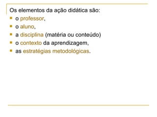 Os elementos da ação didática são: o  professor , o  aluno , a  disciplina  (matéria ou conteúdo) o  contexto  da aprendizagem, as  estratégias metodológicas . 
