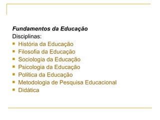 Fundamentos da Educação Disciplinas: História da Educação Filosofia da Educação Sociologia da Educação Psicologia da Educação Política da Educação Metodologia de Pesquisa Educacional Didática 