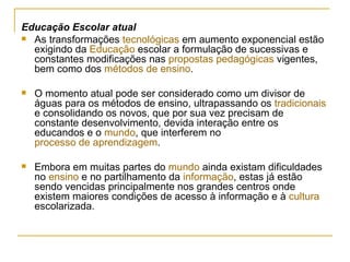 Educação Escolar atual As transformações  tecnológicas  em aumento exponencial estão exigindo da  Educação  escolar a formulação de sucessivas e constantes modificações nas  propostas pedagógicas  vigentes, bem como dos  métodos de ensino . O momento atual pode ser considerado como um divisor de águas para os métodos de ensino, ultrapassando os  tradicionais  e consolidando os novos, que por sua vez precisam de constante desenvolvimento, devida interação entre os educandos e o  mundo , que interferem no  processo de aprendizagem . Embora em muitas partes do  mundo  ainda existam dificuldades no  ensino  e no partilhamento da  informação , estas já estão sendo vencidas principalmente nos grandes centros onde existem maiores condições de acesso à informação e à  cultura  escolarizada. 