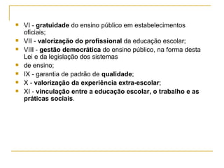 VI -  gratuidade  do ensino público em estabelecimentos oficiais; VII -  valorização do profissional  da educação escolar; VIII -  gestão democrática  do ensino público, na forma desta Lei e da legislação dos sistemas de ensino; IX - garantia de padrão de  qualidade ; X -  valorização da experiência extra-escolar ; XI -  vinculação entre a educação escolar, o trabalho e as práticas sociais . 