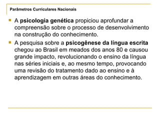 A  psicologia genética  propiciou aprofundar a compreensão sobre o processo de desenvolvimento na construção do conhecimento.  A pesquisa sobre a  psicogênese da língua escrita  chegou ao Brasil em meados dos anos 80 e causou grande impacto, revolucionando o ensino da língua nas séries iniciais e, ao mesmo tempo, provocando uma revisão do tratamento dado ao ensino e à aprendizagem em outras áreas do conhecimento.  Parâmetros Curriculares Nacionais 