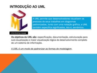 INTRODUÇÃO AO UML


                            A UML permite que desenvolvedores visualizem os
                            produtos de seus trabalhos em diagramas
                            padronizados. Junto com uma notação gráfica, a UML
                            também especifica significados, isto é, semântica.

Unified Modeling Language


 Os objetivos da UML são: especificação, documentação, estruturação para
 sub-visualização e maior visualização lógica do desenvolvimento completo
 de um sistema de informação.

 A UML é um modo de padronizar as formas de modelagem.
 