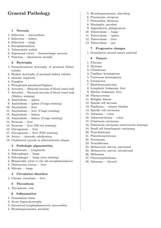 General Pathology                                           5.   Bronchopneumonia, absceding
                                                             6.   Pneumonia, croupous
                                                             7.   Pericarditis, ﬁbrinous
                                                             8.   Meningitis, purulent
                                                             9.   Appendicitis, phlegmonous
      1 Necrosis                                            10.   Tuberculosis — lungs
 1.   Infarction — myocardium                               11.   Tuberculosis — spleen
 2.   Infarction — kidney                                   12.   Tuberculosis — liver
 3.   Infarction — lungs                                    13.   Tuberculosis — gut
 4.   Encephalomalacia
 5.   Tuberculotic nodule                                       7 Progressive changes
 6.   Suprarenal cortex — haemorrhagic necrosis              1. Granulation around suture material
 7.   Pancreas — lipomatous atrophy                               8 Tumors
      2 Dystrophy                                            1.   Fibroma
 1.   Parenchymatous dystrophy of proximal kidney            2.   Myxoma
      tubules                                                3.   Chondroma
 2.   Hyaline dystrophy of proximal kidney tubules           4.   Capillary hemangioma
 3.   Osmotic nephrosis                                      5.   Cavernous hemangioma
 4.   Ganglion                                               6.   Leiomyoma
 5.   Perisplenitis pseudocartilaginea                       7.   Rhabdomyosarcoma
 6.   Arteriitis — ﬁbrinoid necrosis of blood vessel wall    8.   Lymphatic leukaemia, liver
 7.   Arteriitis — ﬁbrinoid necrosis of blood vessel wall    9.   Myeloic leukaemia, liver
      (Mallory staining)                                    10.   Plasmocytoma
 8.   Amyloidosis — spleen                                  11.   Hodgkin disease
 9.   Amyloidosis — spleen (Congo staining)                 12.   Spindle cell sarcoma
10.   Amyloidosis — liver                                   13.   Papilloma — urinary bladder
11.   Amyloidosis — liver (Congo staining)                  14.   Spindle cell carcinoma
12.   Amyloidosis — kidney                                  15.   Adenoma — colon
13.   Amyloidosis — kidney (Congo staining)                 16.   Adenocarcinoma — colon
14.   Steatosis — liver                                     17.   Gelatinous carcinoma
15.   Steatosis — liver (Oil red staining)                  18.   Gelatinous carcinoma (mucicarmin staining)
16.   Glycogenosis — liver                                  19.   Small cell bronchogenic carcinoma
17.   Glycogenosis — liver (PAS staining)                   20.   Neuroblastoma
18.   Artery — dystroﬁc calciﬁcation                        21.   Pheochromocytoma
19.   Cholesterol crystals in atherosclerotic plaque        22.   Neurinoma
                                                            23.   Neuroﬁbroma
      3 Pathologic pigmentation                             24.   Melanocytic naevus, junctional
 1.   Anthracosis — lymphnode                               25.   Melanocytic naevus, intradermal
 2.   Siderophages — lungs                                  26.   Melanoma
 3.   Siderophages — lungs (iron staining)                  27.   Chorionepithelioma
 4.   Hematoidin (close to the old encephalomalacia)        28.   Adenoma — thyroid
 5.   Obstruction icterus — liver
 6.   Silicosis — lungs
    4 Circulation disorders
 1. Chronic venostasis — liver
    5 Thrombosis
 1. Thrombosis, vein
      6 Inﬂammation
 1.   Granulation tissue
 2.   Acute hepatodystrophy
 3.   Intersticial lymphoplasmocytic myocarditis
 4.   Bronchopneumonia, purulent
 
