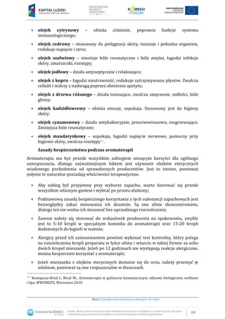 10
Kurs: Zasady wykonywania zabiegów na ciało
olejek cytrynowy – obniża ciśnienie, poprawia funkcje systemu
immunologicznego;
olejek cedrowy – stosowany do pielęgnacji skóry, tonizuje i pobudza organizm,
redukuje napięcie i stres;
olejek szałwiowy – niweluje bóle reumatyczne i bóle mięśni, łagodzi infekcje
skóry, zmarszczki, rozstępy;
olejek jodłowy – działa antyseptycznie i relaksująco;
olejek z kopru – łagodzi niestrawność, redukuje zatrzymywanie płynów. Zwalcza
cellulit i walczy z nadwagą poprzez obniżenie apetytu;
olejek z drzewa różanego – działa tonizująco, zwalcza zmęczenie, mdłości, bóle
głowy;
olejek kadzidłowcowy – obniża emocje, uspokaja. Stosowany jest do higieny
skóry;
olejek cynamonowy – działa antybakteryjnie, przeciwwirusowo, rozgrzewająco.
Zmniejsza bóle reumatyczne;
olejek mandarynkowy – uspokaja, łagodzi napięcie nerwowe, pomocny przy
higienie skóry, zwalcza rozstępy11.
Zasady bezpieczeństwa podczas aromaterapii
Aromaterapia ma być przede wszystkim zabiegiem niosącym korzyści dla ogólnego
samopoczucia, dlatego najważniejszym faktem jest używanie olejków eterycznych
wiadomego pochodzenia od sprawdzonych producentów. Jest to istotne, ponieważ
jedynie te naturalne posiadają właściwości terapeutyczne.
Aby zabieg był przyjemny przy wyborze zapachu, warto kierować się przede
wszystkim własnym gustem i wybrać po prostu ulubiony;
Podstawową zasadą bezpiecznego korzystania z tych substancji zapachowych jest
bezwzględny zakaz stosowania ich doustnie. Są one silnie skoncentrowane,
dlatego też nie wolno ich stosować bez uprzedniego rozcieńczenia;
Zawsze należy się stosować do wskazówek producenta na opakowaniu, zwykle
jest to 5-10 kropli w specjalnym kominku do aromaterapii oraz 15-20 kropli
dodawanych do kąpieli w wannie;
Alergicy przed ich zastosowaniem powinni wykonać test kontrolny, który polega
na rozcieńczeniu kropli preparatu w łyżce oliwy i wtarciu w takiej formie za ucho
dwóch kropel mieszanki. Jeżeli po 12 godzinach nie występują reakcje alergicznie,
można bezpiecznie korzystać z aromaterapii;
Jeżeli mieszanka z olejków eterycznych dostanie się do oczu, należy przemyć je
mlekiem, ponieważ są one rozpuszczalne w tłuszczach.
11 Konopacja-Brud I., Brud W., Aromaterapia w gabinecie kosmetycznym odnowy biologicznej wellness
i Spa, WWSZKiPZ, Warszawa 2010
 