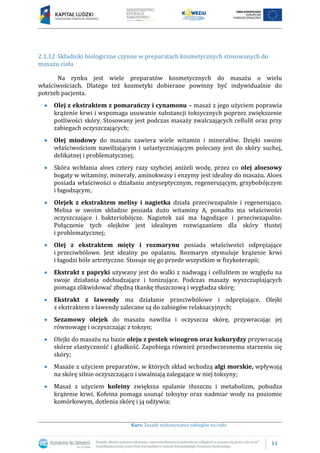 11
Kurs: Zasady wykonywania zabiegów na ciało
2.1.12 Składniki biologiczne czynne w preparatach kosmetycznych stosowanych do
masażu ciała
Na rynku jest wiele preparatów kosmetycznych do masażu o wielu
właściwościach. Dlatego też kosmetyki dobierane powinny być indywidualnie do
potrzeb pacjenta.
Olej z ekstraktem z pomarańczy i cynamonu – masaż z jego użyciem poprawia
krążenie krwi i wspomaga usuwanie substancji toksycznych poprzez zwiększenie
potliwości skóry. Stosowany jest podczas masaży zwalczających cellulit oraz przy
zabiegach oczyszczających;
Olej miodowy do masażu zawiera wiele witamin i minerałów. Dzięki swoim
właściwościom nawilżającym i uelastyczniającym polecany jest do skóry suchej,
delikatnej i problematycznej;
Skóra wchłania aloes cztery razy szybciej aniżeli wodę, przez co olej aloesowy
bogaty w witaminy, minerały, aminokwasy i enzymy jest idealny do masażu. Aloes
posiada właściwości o działaniu antyseptycznym, regenerującym, grzybobójczym
i łagodzącym;
Olejek z ekstraktem melisy i nagietka działa przeciwzapalnie i regenerująco.
Melisa w swoim składzie posiada dużo witaminy A, ponadto ma właściwości
oczyszczające i bakteriobójcze. Nagietek zaś ma łagodzące i przeciwzapalne.
Połączenie tych olejków jest idealnym rozwiązaniem dla skóry tłustej
i problematycznej;
Olej z ekstraktem mięty i rozmarynu posiada właściwości odprężające
i przeciwbólowe. Jest idealny po opalaniu. Rozmaryn stymuluje krążenie krwi
i łagodzi bóle artretyczne. Stosuje się go przede wszystkim w fizykoterapii;
Ekstrakt z papryki używany jest do walki z nadwagą i cellulitem ze względu na
swoje działania odchudzające i tonizujące. Podczas masaży wyszczuplających
pomaga zlikwidować zbędną tkankę tłuszczową i wygładza skórę;
Ekstrakt z lawendy ma działanie przeciwbólowe i odprężające. Olejki
z ekstraktem z lawendy zalecane są do zabiegów relaksacyjnych;
Sezamowy olejek do masażu nawilża i oczyszcza skórę, przywracając jej
równowagę i oczyszczając z toksyn;
Olejki do masażu na bazie oleju z pestek winogron oraz kukurydzy przywracają
skórze elastyczność i gładkość. Zapobiega również przedwczesnemu starzeniu się
skóry;
Masaże z użyciem preparatów, w których skład wchodzą algi morskie, wpływają
na skórę silnie oczyszczająco i uwalniają zalegające w niej toksyny;
Masaż z użyciem kofeiny zwiększa spalanie tłuszczu i metabolizm, pobudza
krążenie krwi. Kofeina pomaga usunąć toksyny oraz nadmiar wody na poziomie
komórkowym, dotlenia skórę i ją odżywia;
 