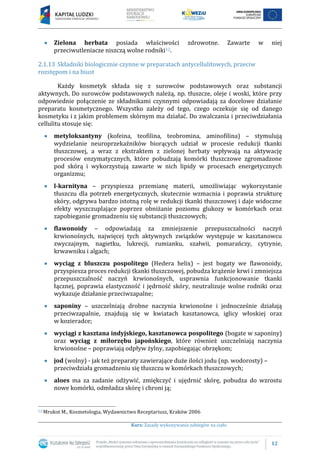 12
Kurs: Zasady wykonywania zabiegów na ciało
Zielona herbata posiada właściwości zdrowotne. Zawarte w niej
przeciwutleniacze niszczą wolne rodniki12.
2.1.13 Składniki biologicznie czynne w preparatach antycellulitowych, przeciw
rozstępom i na biust
Każdy kosmetyk składa się z surowców podstawowych oraz substancji
aktywnych. Do surowców podstawowych należą, np. tłuszcze, oleje i woski, które przy
odpowiednie połączenie ze składnikami czynnymi odpowiadają za docelowe działanie
preparatu kosmetycznego. Wszystko zależy od tego, czego oczekuje się od danego
kosmetyku i z jakim problemem skórnym ma działać. Do zwalczania i przeciwdziałania
cellulitu stosuje się:
metyloksantyny (kofeina, teofilina, teobromina, aminofilina) – stymulują
wydzielanie neuroprzekaźników biorących udział w procesie redukcji tkanki
tłuszczowej, a wraz z ekstraktem z zielonej herbaty wpływają na aktywację
procesów enzymatycznych, które pobudzają komórki tłuszczowe zgromadzone
pod skórą i wykorzystują zawarte w nich lipidy w procesach energetycznych
organizmu;
l-karnityna – przyspiesza przemianę materii, umożliwiając wykorzystanie
tłuszczu dla potrzeb energetycznych, skutecznie wzmacnia i poprawia strukturę
skóry, odgrywa bardzo istotną rolę w redukcji tkanki tłuszczowej i daje widoczne
efekty wyszczuplające poprzez obniżanie poziomu glukozy w komórkach oraz
zapobieganie gromadzeniu się substancji tłuszczowych;
flawonoidy – odpowiadają za zmniejszenie przepuszczalności naczyń
krwionośnych, najwięcej tych aktywnych związków występuje w kasztanowcu
zwyczajnym, nagietku, lukrecji, rumianku, szałwii, pomarańczy, cytrynie,
krwawniku i algach;
wyciąg z bluszczu pospolitego (Hedera helix) – jest bogaty we flawonoidy,
przyspiesza proces redukcji tkanki tłuszczowej, pobudza krążenie krwi i zmniejsza
przepuszczalność naczyń krwionośnych, usprawnia funkcjonowanie tkanki
łącznej, poprawia elastyczność i jędrność skóry, neutralizuje wolne rodniki oraz
wykazuje działanie przeciwzapalne;
saponiny – uszczelniają drobne naczynia krwionośne i jednocześnie działają
przeciwzapalnie, znajdują się w kwiatach kasztanowca, iglicy włoskiej oraz
w kozieradce;
wyciągi z kasztana indyjskiego, kasztanowca pospolitego (bogate w saponiny)
oraz wyciąg z miłorzębu japońskiego, które również uszczelniają naczynia
krwionośne – poprawiają odpływ żylny, zapobiegając obrzękom;
jod (wolny) - jak też preparaty zawierające duże ilości jodu (np. wodorosty) –
przeciwdziała gromadzeniu się tłuszczu w komórkach tłuszczowych;
aloes ma za zadanie odżywić, zmiękczyć i ujędrnić skórę, pobudza do wzrostu
nowe komórki, odmładza skórę i chroni ją;
12 Mrukot M., Kosmetologia, Wydawnictwo Receptariusz, Kraków 2006
 