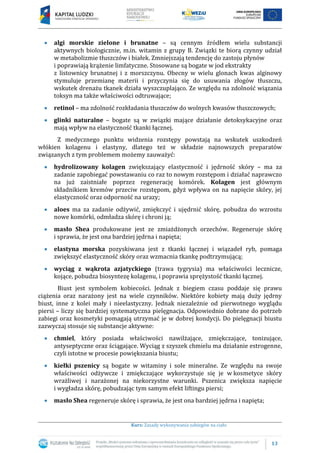 13
Kurs: Zasady wykonywania zabiegów na ciało
algi morskie zielone i brunatne – są cennym źródłem wielu substancji
aktywnych biologicznie, m.in. witamin z grupy B. Związki te biorą czynny udział
w metabolizmie tłuszczów i białek. Zmniejszają tendencję do zastoju płynów
i poprawiają krążenie limfatyczne. Stosowane są bogate w jod ekstrakty
z listownicy brunatnej i z morszczynu. Obecny w wielu glonach kwas alginowy
stymuluje przemianę materii i przyczynia się do usuwania złogów tłuszczu,
wskutek drenażu tkanek działa wyszczuplająco. Ze względu na zdolność wiązania
toksyn ma także właściwości odtruwające;
retinol – ma zdolność rozkładania tłuszczów do wolnych kwasów tłuszczowych;
glinki naturalne – bogate są w związki mające działanie detoksykacyjne oraz
mają wpływ na elastyczność tkanki łącznej.
Z medycznego punktu widzenia rozstępy powstają na wskutek uszkodzeń
włókien kolagenu i elastyny, dlatego też w składzie najnowszych preparatów
związanych z tym problemem możemy zauważyć:
hydrolizowany kolagen zwiększający elastyczność i jędrność skóry – ma za
zadanie zapobiegać powstawaniu co raz to nowym rozstępom i działać naprawczo
na już zaistniałe poprzez regenerację komórek. Kolagen jest głównym
składnikiem kremów przeciw rozstępom, gdyż wpływa on na napięcie skóry, jej
elastyczność oraz odporność na urazy;
aloes ma za zadanie odżywić, zmiękczyć i ujędrnić skórę, pobudza do wzrostu
nowe komórki, odmładza skórę i chroni ją;
masło Shea produkowane jest ze zmiażdżonych orzechów. Regeneruje skórę
i sprawia, że jest ona bardziej jędrna i napięta;
elastyna morska pozyskiwana jest z tkanki łącznej i wiązadeł ryb, pomaga
zwiększyć elastyczność skóry oraz wzmacnia tkankę podtrzymującą;
wyciąg z wąkrota azjatyckiego (trawa tygrysia) ma właściwości lecznicze,
kojące, pobudza biosyntezę kolagenu, i poprawia sprężystość tkanki łącznej.
Biust jest symbolem kobiecości. Jednak z biegiem czasu poddaje się prawu
ciążenia oraz narażony jest na wiele czynników. Niektóre kobiety mają duży jędrny
biust, inne z kolei mały i nieelastyczny. Jednak niezależnie od pierwotnego wyglądu
piersi – liczy się bardziej systematyczna pielęgnacja. Odpowiednio dobrane do potrzeb
zabiegi oraz kosmetyki pomagają utrzymać je w dobrej kondycji. Do pielęgnacji biustu
zazwyczaj stosuje się substancje aktywne:
chmiel, który posiada właściwości nawilżające, zmiękczające, tonizujące,
antyseptyczne oraz ściągające. Wyciąg z szyszek chmielu ma działanie estrogenne,
czyli istotne w procesie powiększania biustu;
kiełki pszenicy są bogate w witaminy i sole mineralne. Ze względu na swoje
właściwości odżywcze i zmiękczające wykorzystuje się je w kosmetyce skóry
wrażliwej i narażonej na niekorzystne warunki. Pszenica zwiększa napięcie
i wygładza skórę, pobudzając tym samym efekt liftingu piersi;
masło Shea regeneruje skórę i sprawia, że jest ona bardziej jędrna i napięta;
 