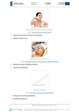 15
Kurs: Zasady wykonywania zabiegów na ciało
Rysunek 2.6 Myjka do zabiegów kosmetycznych
Źródło: http://pl.fotolia.com/id/59328899
pędzel do maseczki i kwasów owocowych;
pędzel wachlarzowy;
Rysunek 2.7 Pędzel wachlarzowy
Źródło: http://www.sanita.wroclaw.pl/galeria/zabiegi-kosmetyczne
pędzel do maski z białego jedwabiu;
szpatułka plastikowa;
Rysunek 2.8 Szpatułka
Źródło: http://www.clarena.pl/akcesoria/518/633
elastyczna miseczka plastikowa;
waciki kosmetyczne;
 