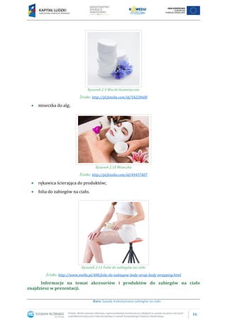 16
Kurs: Zasady wykonywania zabiegów na ciało
Rysunek 2.9 Waciki kosmetyczne
Źródło: http://pl.fotolia.com/id/54220600
miseczka do alg;
Rysunek 2.10 Miseczka
Źródło: http://pl.fotolia.com/id/49457407
rękawica ścierająca do produktów;
folia do zabiegów na ciało.
Rysunek 2.11 Folia do zabiegów na ciało
Źródło: http://www.snella.pl/480,folia-do-zabiegow-body-wrap-body-wrapping.html
Informacje na temat akcesoriów i produktów do zabiegów na ciało
znajdziesz w prezentacji.
 