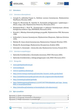 17
Kurs: Zasady wykonywania zabiegów na ciało
2.3 Literatura
2.3.1 Literatura obowiązkowa
Czerpak R., Jabłońska-Trypuć A., Roślinne surowce kosmetyczne, Wydawnictwo
MedPharm, Wrocław 2008;
Drygas B., Mrozowska M., Szpindor R., Kosmetyka pielęgnacyjna i upiększająca –
dłonie, stopy, ciało, Wydawnictwo Nowa Era, Warszawa 2013;
Konopacja-Brud I., Brud W., Aromaterapia w gabinecie kosmetycznym odnowy
biologicznej wellness i Spa, WWSZKiPZ, Warszawa 2010;
Krasicki I., Mikołaja Doświadczyńskiego przypadki, Wydawnictwo PIW, Warszawa
1980;
Jurkowska S., Surowce kosmetyczne, Wydawnictwo Ekoprzem., Dąbrowa Górnicza
1999;
Malinka W., Zarys chemii kosmetycznej, Wydawnictwo Volymed, Wrocław 1999;
Mrukot M., Kosmetologia, Wydawnictwo Receptariusz, Kraków 2006;
Schroeder G., Kosmetyki – chemia dla ciała, Wydawnictwo Cursiva, Poznań 2011.
2.3.2 Literatura uzupełniająca
Dylewska-Grzelakowska J., Kosmetyka stosowana, WSiP, Warszawa 2002;
Dylewska-Grzelakowska J., Zabiegi pielęgnacyjne ciała, WSiP, Warszawa 2013.
2.3.3 Netografia
www.aptekipelnezdrowia.pl;
www.medigo.pl;
www.w-spodnicy.ofeminin.pl;
http://www.vismaya-maitreya.pl/naturalne_leczenie_arnika_gorska.html;
http://zioladobrenawszystko.pl/ziola-od-o-do-s/ogorecznik-lekarski.html;
http://notatek.pl/wyklad-garbniki;
http://kobieta.gazeta.pl/kobieta/1,111997,9477904,Skladniki_pod_lupa__kwasy_
BHA_w_kosmetykach.html;
http://stressfree.pl/witaminy-w-kosmetykach-i-ich-wlasciwosci/.
2.4 Spis rysunków
Rysunek 2.1 Zioła w kosmetologii ............................................................................................................2
Rysunek 2.2 Preparaty stosowane w kosmetyce................................................................................6
Rysunek 2.3 Olejki stosowane w aromaterapii ...................................................................................8
 