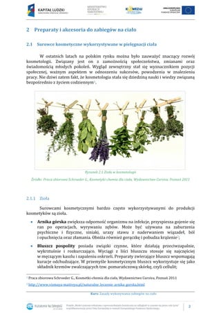 2
Kurs: Zasady wykonywania zabiegów na ciało
2 Preparaty i akcesoria do zabiegów na ciało
2.1 Surowce kosmetyczne wykorzystywane w pielęgnacji ciała
W ostatnich latach na polskim rynku można było zauważyć znaczący rozwój
kosmetologii. Związany jest on z zamożnością społeczeństwa, zmianami oraz
świadomością młodych pokoleń. Wygląd zewnętrzny stał się wyznacznikiem pozycji
społecznej, ważnym aspektem w odnoszeniu sukcesów, powodzenia w znalezieniu
pracy. Nie dziwi zatem fakt, że kosmetologia stała się dziedziną nauki i wiedzy związaną
bezpośrednio z życiem codziennym1.
Rysunek 2.1 Zioła w kosmetologii
Źródło: Praca zbiorowa Schroeder G., Kosmetyki-chemia dla ciała, Wydawnictwo Cursiva, Poznań 2011
2.1.1 Zioła
Surowcami kosmetycznymi bardzo często wykorzystywanymi do produkcji
kosmetyków są zioła.
Arnika górska zwiększa odporność organizmu na infekcje, przyspiesza gojenie się
ran po operacjach, wyrywaniu zębów. Może być używana na zaburzenia
psychiczne i fizyczne, siniaki, urazy stawu z naderwaniem wiązadeł, ból
i opuchnięcia oraz złamania. Obniża również gorączkę i pobudza krążenie2;
Bluszcz pospolity posiada związki czynne, które działają przeciwzapalnie,
wykrztuśnie i rozkurczająco. Wyciągi z liści bluszczu stosuje się najczęściej
w męczącym kaszlu i zapaleniu oskrzeli. Preparaty zwierające bluszcz wspomagają
kuracje odchudzające. W przemyśle kosmetycznym bluszcz wykorzystuje się jako
składnik kremów zwalczających tzw. pomarańczową skórkę, czyli cellulit;
1 Praca zbiorowa Schroeder G., Kosmetki-chemia dla ciała, Wydawnictwo Cursiva, Poznań 2011
2 http://www.vismaya-maitreya.pl/naturalne_leczenie_arnika_gorska.html
 