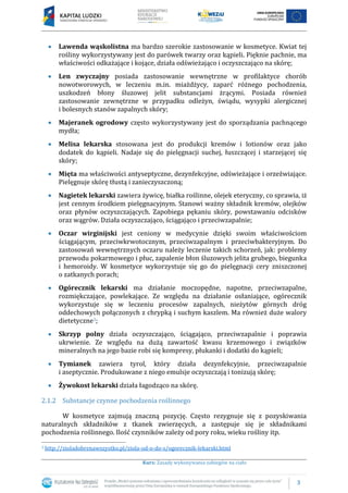 3
Kurs: Zasady wykonywania zabiegów na ciało
Lawenda wąskolistna ma bardzo szerokie zastosowanie w kosmetyce. Kwiat tej
rośliny wykorzystywany jest do parówek twarzy oraz kąpieli. Pięknie pachnie, ma
właściwości odkażające i kojące, działa odświeżająco i oczyszczająco na skórę;
Len zwyczajny posiada zastosowanie wewnętrzne w profilaktyce chorób
nowotworowych, w leczeniu m.in. miażdżycy, zaparć różnego pochodzenia,
uszkodzeń błony śluzowej jelit substancjami żrącymi. Posiada również
zastosowanie zewnętrzne w przypadku odleżyn, świądu, wysypki alergicznej
i bolesnych stanów zapalnych skóry;
Majeranek ogrodowy często wykorzystywany jest do sporządzania pachnącego
mydła;
Melisa lekarska stosowana jest do produkcji kremów i lotionów oraz jako
dodatek do kąpieli. Nadaje się do pielęgnacji suchej, łuszczącej i starzejącej się
skóry;
Mięta ma właściwości antyseptyczne, dezynfekcyjne, odświeżające i orzeźwiające.
Pielęgnuje skórę tłustą i zanieczyszczoną;
Nagietek lekarski zawiera żywicę, białka roślinne, olejek eteryczny, co sprawia, iż
jest cennym środkiem pielęgnacyjnym. Stanowi ważny składnik kremów, olejków
oraz płynów oczyszczających. Zapobiega pękaniu skóry, powstawaniu odcisków
oraz wągrów. Działa oczyszczająco, ściągająco i przeciwzapalnie;
Oczar wirginijski jest ceniony w medycynie dzięki swoim właściwościom
ściągającym, przeciwkrwotocznym, przeciwzapalnym i przeciwbakteryjnym. Do
zastosowań wewnętrznych oczaru należy leczenie takich schorzeń, jak: problemy
przewodu pokarmowego i płuc, zapalenie błon śluzowych jelita grubego, biegunka
i hemoroidy. W kosmetyce wykorzystuje się go do pielęgnacji cery zniszczonej
o zatkanych porach;
Ogórecznik lekarski ma działanie moczopędne, napotne, przeciwzapalne,
rozmiękczające, powlekające. Ze względu na działanie osłaniające, ogórecznik
wykorzystuje się w leczeniu procesów zapalnych, nieżytów górnych dróg
oddechowych połączonych z chrypką i suchym kaszlem. Ma również duże walory
dietetyczne3;
Skrzyp polny działa oczyszczająco, ściągająco, przeciwzapalnie i poprawia
ukrwienie. Ze względu na dużą zawartość kwasu krzemowego i związków
mineralnych na jego bazie robi się kompresy, płukanki i dodatki do kąpieli;
Tymianek zawiera tyrol, który działa dezynfekcyjnie, przeciwzapalnie
i aseptycznie. Produkowane z niego emulsje oczyszczają i tonizują skórę;
Żywokost lekarski działa łagodząco na skórę.
2.1.2 Substancje czynne pochodzenia roślinnego
W kosmetyce zajmują znaczną pozycję. Często rezygnuje się z pozyskiwania
naturalnych składników z tkanek zwierzęcych, a zastępuje się je składnikami
pochodzenia roślinnego. Ilość czynników zależy od pory roku, wieku rośliny itp.
3 http://zioladobrenawszystko.pl/ziola-od-o-do-s/ogorecznik-lekarski.html
 
