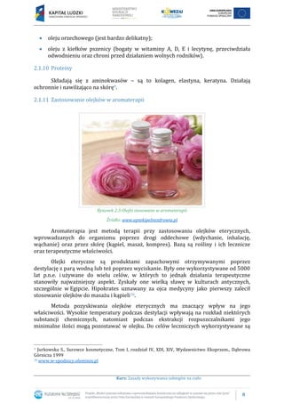 8
Kurs: Zasady wykonywania zabiegów na ciało
oleju orzechowego (jest bardzo delikatny);
oleju z kiełków pszenicy (bogaty w witaminy A, D, E i lecytynę, przeciwdziała
odwodnieniu oraz chroni przed działaniem wolnych rodników).
2.1.10 Proteiny
Składają się z aminokwasów – są to kolagen, elastyna, keratyna. Działają
ochronnie i nawilżająco na skórę9.
2.1.11 Zastosowanie olejków w aromaterapii
Rysunek 2.3 Olejki stosowane w aromaterapii
Źródło: www.aptekipelnezdrowia.pl
Aromaterapia jest metodą terapii przy zastosowaniu olejków eterycznych,
wprowadzanych do organizmu poprzez drogi oddechowe (wdychanie, inhalację,
wąchanie) oraz przez skórę (kąpiel, masaż, kompres). Bazą są rośliny i ich lecznicze
oraz terapeutyczne właściwości.
Olejki eteryczne są produktami zapachowymi otrzymywanymi poprzez
destylację z parą wodną lub też poprzez wyciskanie. Były one wykorzystywane od 5000
lat p.n.e. i używane do wielu celów, w których to jednak działania terapeutyczne
stanowiły najważniejszy aspekt. Zyskały one wielką sławę w kulturach antycznych,
szczególnie w Egipcie. Hipokrates uznawany za ojca medycyny jako pierwszy zalecił
stosowanie olejków do masażu i kąpieli10.
Metoda pozyskiwania olejków eterycznych ma znaczący wpływ na jego
właściwości. Wysokie temperatury podczas destylacji wpływają na rozkład niektórych
substancji chemicznych, natomiast podczas ekstrakcji rozpuszczalnikami jego
minimalne ilości mogą pozostawać w olejku. Do celów leczniczych wykorzystywane są
9 Jurkowska S., Surowce kosmetyczne, Tom I, rozdział IV, XDI, XIV, Wydawnictwo Ekoprzem., Dąbrowa
Górnicza 1999
10 www.w-spodnicy.ofeminin.pl
 