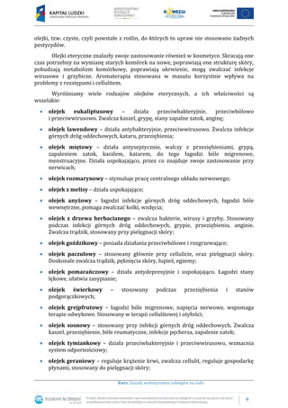 9
Kurs: Zasady wykonywania zabiegów na ciało
olejki, tzw. czyste, czyli powstałe z roślin, do których to upraw nie stosowano żadnych
pestycydów.
Olejki eteryczne znalazły swoje zastosowanie również w kosmetyce. Skracają one
czas potrzebny na wymianę starych komórek na nowe, poprawiają one strukturę skóry,
pobudzają metabolizm komórkowy, poprawiają ukrwienie, mogą zwalczać infekcje
wirusowe i grzybicze. Aromaterapia stosowana w masażu korzystnie wpływa na
problemy z rozstępami i cellulitem.
Wyróżniamy wiele rodzajów olejków eterycznych, a ich właściwości są
wszelakie:
olejek eukaliptusowy – działa przeciwbakteryjnie, przeciwbólowo
i przeciwwirusowo. Zwalcza kaszel, grypę, stany zapalne zatok, anginę;
olejek lawendowy – działa antybakteryjnie, przeciwwirusowo. Zwalcza infekcje
górnych dróg oddechowych, kataru, przeziębienia;
olejek miętowy – działa antyseptycznie, walczy z przeziębieniami, grypą,
zapaleniem zatok, kaszlem, katarem, do tego łagodzi bóle migrenowe,
menstruacyjne. Działa uspokajająco, przez co znajduje swoje zastosowanie przy
nerwicach;
olejek rozmarynowy – stymuluje pracę centralnego układu nerwowego;
olejek z melisy – działa uspokajająco;
olejek anyżowy – łagodzi infekcje górnych dróg oddechowych, łagodzi bóle
wewnętrzne, pomaga zwalczać kolki, wzdęcia;
olejek z drzewa herbacianego – zwalcza bakterie, wirusy i grzyby. Stosowany
podczas infekcji górnych dróg oddechowych, grypie, przeziębieniu, anginie.
Zwalcza trądzik, stosowany przy pielęgnacji skóry;
olejek goździkowy – posiada działania przeciwbólowe i rozgrzewające;
olejek paczulowy – stosowany głównie przy cellulicie, oraz pielęgnacji skóry.
Doskonale zwalcza trądzik, pęknięcia skóry, łupież, egzemy;
olejek pomarańczowy – działa antydepresyjnie i uspokajająco. Łagodzi stany
lękowe, ułatwia zasypianie;
olejek świerkowy – stosowany podczas przeziębienia i stanów
podgorączkowych;
olejek grejpfrutowy – łagodzi bóle migrenowe, napięcia nerwowe, wspomaga
terapie odwykowe. Stosowany w terapii cellulitowej i otyłości;
olejek sosnowy – stosowany przy infekcji górnych dróg oddechowych. Zwalcza
kaszel, przeziębienie, bóle reumatyczne, infekcje pęcherza, zapalenie zatok;
olejek tymiankowy – działa przeciwbakteryjnie i przeciwwirusowo, wzmacnia
system odpornościowy;
olejek geraniowy – reguluje krążenie krwi, zwalcza cellulit, reguluje gospodarkę
płynami, stosowany do pielęgnacji skóry;
 