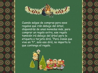 Cuando salgas de compras para esos
regalos que irán debajo del árbol,
dispondrás de unas monedas más, para
comprar un regalo extra, ese regalo
también irá debajo del árbol pero la
etiqueta o tarjeta dirá, “Para Jesús que
vive en Ti”, solo eso dirá, no importa lo
que contenga el regalo.
 