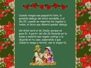 Cuando tengas ese paquetito listo, lo
pondrás debajo del árbol navideño, y el
día 25, cuando se repartan los regalos a
todos, el único que deberá quedar debajo
del árbol será el de Jesús, porque es
para El. A partir del día 26 llevarás en tu
bolso o maletín ese regalo contigo o lo
dejarás en tu casa, esperando a que
Jesús lo venga a retirar, eso lo eliges tú.
 