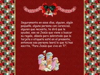 Seguramente en esos días, alguien, algún
pequeño, alguna persona con carencias,
alguien que necesita, te dirá que le
ayudes, ese es Jesús que viene a buscar
su regalo, dáselo pero sobretodo que la
tarjeta o etiqueta esté en el presente,
entonces esa persona leerá lo que tú has
escrito, "Para Jesús que vive en Ti".
 