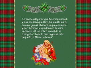 Te puedo asegurar que te emocionarás,
y esa persona que Dios ha puesto en tu
camino, jamás olvidará lo que allí leerá
y por siempre le quedará en su alma,
entonces allí se habrá cumplido el
Evangelio "Todo lo que hagas al más
pequeño, a Mi me lo haces".
 