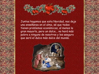 Juntos hagamos que esta Navidad, nos deje
una enseñanza en el alma, sé que todos
tienen problemas económicos, al menos la
gran mayoría, pero un dulce... no hará más
pobre a ninguno de nosotros y les aseguro
que será el dulce más dulce del mundo.
 