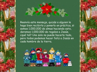 Reenvía este mensaje, quizás a alguien le
haga bien recibirlo y ponerlo en práctica, si
somos 1,000,000 de almas haciendo esto,
daremos 1,000,000 de regalos a Jesús,
¿qué tal? Uno solo no puede hacerlo todo,
pero todos podemos hacer feliz a Jesús en
cada hombre de la tierra.
 