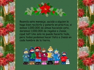 Reenvía este mensaje, quizás a alguien le haga bien recibirlo y ponerlo en práctica, si somos 1,000,000 de almas haciendo esto, daremos 1,000,000 de regalos a Jesús, ¿qué tal? Uno solo no puede hacerlo todo, pero todos podemos hacer feliz a Jesús en cada hombre de la tierra. 