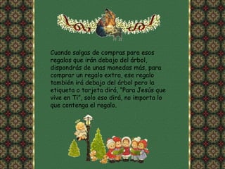 Cuando salgas de compras para esos regalos que irán debajo del árbol, dispondrás de unas monedas más, para comprar un regalo extra, ese regalo también irá debajo del árbol pero la etiqueta o tarjeta dirá, “Para Jesús que vive en Ti”, solo eso dirá, no importa lo que contenga el regalo.  