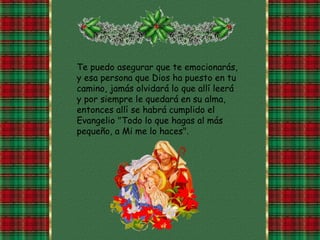 Te puedo asegurar que te emocionarás, y esa persona que Dios ha puesto en tu camino, jamás olvidará lo que allí leerá y por siempre le quedará en su alma, entonces allí se habrá cumplido el Evangelio "Todo lo que hagas al más pequeño, a Mi me lo haces".  