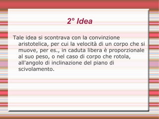 2° Idea
Tale idea si scontrava con la convinzione
aristotelica, per cui la velocità di un corpo che si
muove, per es., in caduta libera è proporzionale
al suo peso, o nel caso di corpo che rotola,
all'angolo di inclinazione del piano di
scivolamento.
 