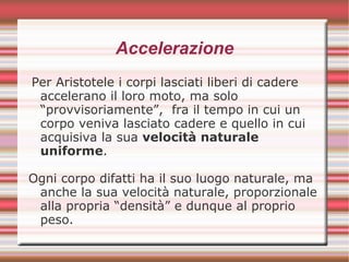 Accelerazione
Per Aristotele i corpi lasciati liberi di cadere
accelerano il loro moto, ma solo
“provvisoriamente”, fra il tempo in cui un
corpo veniva lasciato cadere e quello in cui
acquisiva la sua velocità naturale
uniforme.
Ogni corpo difatti ha il suo luogo naturale, ma
anche la sua velocità naturale, proporzionale
alla propria “densità” e dunque al proprio
peso.
 