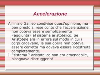 Accelerazione
All'inizio Galileo condivise quest'opinione, ma
ben presto si rese conto che l'accelerazione
non poteva essere semplicemente
«aggiunta» al sistema aristotelico. Se
Aristotele era in errore sul modo in cui i
corpi cadevano, la sua opera non poteva
essere corretta ma doveva essere ricostruita
completamente.
Il “sistema “ aristotelico non era emendabile,
bisognava distruggerlo!
 