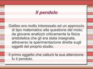 Il pendolo
Galileo era molto interessato ad un approccio
di tipo matematico alla questione del moto;
da giovane analizzò criticamente la fisica
aristotelica che gli era stata insegnata,
attraverso la sperimentazione diretta sugli
oggetti del proprio studio.
Il primo oggetto che catturò la sua attenzione
fu il pendolo.
 
