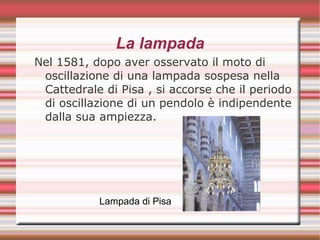 La lampada
Nel 1581, dopo aver osservato il moto di
oscillazione di una lampada sospesa nella
Cattedrale di Pisa , si accorse che il periodo
di oscillazione di un pendolo è indipendente
dalla sua ampiezza.
Lampada di Pisa
 