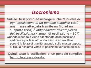 Isocronismo
Galileo fu il primo ad accorgersi che la durata di
ogni oscillazione di un pendolo semplice (cioè
una massa attaccata tramite un filo ad un
supporto fisso) è indipendente dall’ampiezza
dell’oscillazione,(x angoli di oscillazione <10°).
Quando il pendolo viene allontanato dalla posizione
verticale e poi lasciato andare inizia ad oscillare
perché la forza di gravità, agendo sulla massa appesa
al filo, la richiama verso la posizione verticale del filo.
Quindi tutte le oscillazioni di un pendolo semplice
hanno la stessa durata.
 