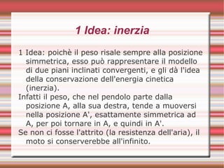 1 Idea: inerzia
1 Idea: poichè il peso risale sempre alla posizione
simmetrica, esso può rappresentare il modello
di due piani inclinati convergenti, e gli dà l'idea
della conservazione dell'energia cinetica
(inerzia).
Infatti il peso, che nel pendolo parte dalla
posizione A, alla sua destra, tende a muoversi
nella posizione A', esattamente simmetrica ad
A, per poi tornare in A, e quindi in A'.
Se non ci fosse l'attrito (la resistenza dell'aria), il
moto si conserverebbe all'infinito.
 