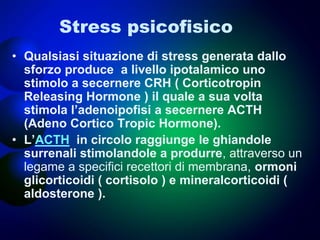 Stress psicofisico
• Qualsiasi situazione di stress generata dallo
sforzo produce a livello ipotalamico uno
stimolo a secernere CRH ( Corticotropin
Releasing Hormone ) il quale a sua volta
stimola l’adenoipofisi a secernere ACTH
(Adeno Cortico Tropic Hormone).
• L’ACTH in circolo raggiunge le ghiandole
surrenali stimolandole a produrre, attraverso un
legame a specifici recettori di membrana, ormoni
glicorticoidi ( cortisolo ) e mineralcorticoidi (
aldosterone ).
 
