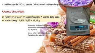 • Nel becher da 250 cc, pesare l’idrossido di sodio nella quantità calcolataNel becher da 250 cc, pesare l’idrossido di sodio nella quantità calcolata
CALCOLO DELLA SODA:CALCOLO DELLA SODA:
m NaOH= m grasso * n° saponificazione * sconto della sodam NaOH= m grasso * n° saponificazione * sconto della soda
m NaOH= 100g * 0,128 *0,95 = 12,16 gm NaOH= 100g * 0,128 *0,95 = 12,16 g
Il numero di saponificazione è la quantità diIl numero di saponificazione è la quantità di
idrossido di sodio necessaria per saponificareidrossido di sodio necessaria per saponificare
1 g di grasso1 g di grasso
Viene tolto il 5% della soda per diminuireViene tolto il 5% della soda per diminuire
l’alcalinità del saponel’alcalinità del sapone
 