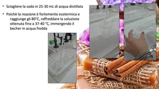 • Sciogliere la soda in 25-30 mL di acqua distillataSciogliere la soda in 25-30 mL di acqua distillata
• Poichè la reazione è fortemente esotermica ePoichè la reazione è fortemente esotermica e
raggiunge gli 80°C, raffreddare la soluzioneraggiunge gli 80°C, raffreddare la soluzione
ottenuta fino a 37-40 °C, immergendo ilottenuta fino a 37-40 °C, immergendo il
becher in acqua freddabecher in acqua fredda
 