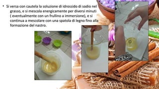 • Si versa con cautela la soluzione di idrossido di sodio nelSi versa con cautela la soluzione di idrossido di sodio nel
grasso, e si mescola energicamente per diversi minutigrasso, e si mescola energicamente per diversi minuti
( eventualmente con un frullino a immersione), e si( eventualmente con un frullino a immersione), e si
continua a mescolare con una spatola di legno fino allacontinua a mescolare con una spatola di legno fino alla
formazione del nastro.formazione del nastro.
 