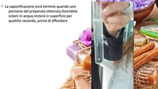 • La saponificazione avrà termine quando unaLa saponificazione avrà termine quando una
porzione del preparato ottenuto,facendolaporzione del preparato ottenuto,facendola
colare in acqua,resterà in superficie percolare in acqua,resterà in superficie per
qualche secondo, prima di affondarequalche secondo, prima di affondare
 