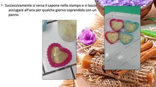 • Successivamente si versa il sapone nello stampo e si lasciaSuccessivamente si versa il sapone nello stampo e si lascia
asciugare all’aria per qualche giorno coprendolo con unasciugare all’aria per qualche giorno coprendolo con un
pannopanno
 