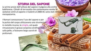 STORIA DEL SAPONESTORIA DEL SAPONE
Le prime prove dell'utilizzo del sapone risalgono alla civilità
babilonese. Cilindri di terracotta che contenevano residui di
sostanze simili al sapone e risalenti al 2800 AC sono stati ritrovati in
mesopotamia.
I Romani conoscevano l’uso del sapone e per
la pulizia del corpo utilizzavano uno strumento
in metallo ricurvo, lo strigilo, col quale
rimuovevano il grasso corporeo strofinandolo
sulla pelle, e facevano largo uso di oli
profumati.
 
