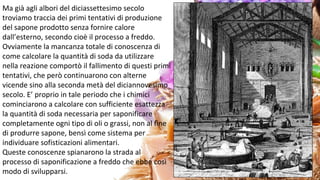 Ma già agli albori del diciassettesimo secolo
troviamo traccia dei primi tentativi di produzione
del sapone prodotto senza fornire calore
dall’esterno, secondo cioè il processo a freddo.
Ovviamente la mancanza totale di conoscenza di
come calcolare la quantità di soda da utilizzare
nella reazione comportò il fallimento di questi primi
tentativi, che però continuarono con alterne
vicende sino alla seconda metà del diciannovesimo
secolo. E’ proprio in tale periodo che i chimici
cominciarono a calcolare con sufficiente esattezza
la quantità di soda necessaria per saponificare
completamente ogni tipo di oli o grassi, non al fine
di produrre sapone, bensì come sistema per
individuare sofisticazioni alimentari.
Queste conoscenze spianarono la strada al
processo di saponificazione a freddo che ebbe così
modo di svilupparsi.
 