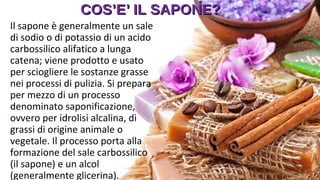 COS’E’ IL SAPONE?COS’E’ IL SAPONE?
Il sapone è generalmente un sale
di sodio o di potassio di un acido
carbossilico alifatico a lunga
catena; viene prodotto e usato
per sciogliere le sostanze grasse
nei processi di pulizia. Si prepara
per mezzo di un processo
denominato saponificazione,
ovvero per idrolisi alcalina, di
grassi di origine animale o
vegetale. Il processo porta alla
formazione del sale carbossilico
(il sapone) e un alcol
(generalmente glicerina).
 