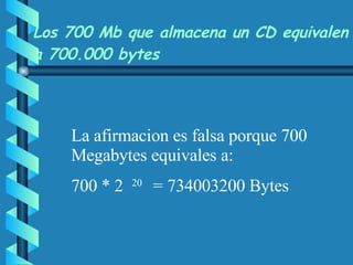   Los 700 Mb que almacena un CD equivalen a 700.000 bytes   La afirmacion es falsa porque 700 Megabytes equivales a: 700 * 2  20  =  734003200  Bytes 