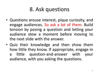 8. Ask questions
• Questions arouse interest, pique curiosity, and
engage audiences. So ask a lot of them. Build
tension by posing a question and letting your
audience stew a moment before moving to
the next slide with the answer.
• Quiz their knowledge and then show them
how little they know. If appropriate, engage in
a little question-and-answer with your
audience, with you asking the questions.
10
 
