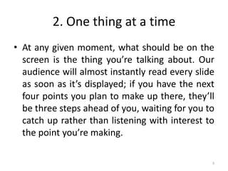 2. One thing at a time
• At any given moment, what should be on the
screen is the thing you’re talking about. Our
audience will almost instantly read every slide
as soon as it’s displayed; if you have the next
four points you plan to make up there, they’ll
be three steps ahead of you, waiting for you to
catch up rather than listening with interest to
the point you’re making.
3
 