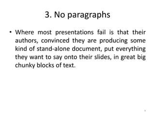 3. No paragraphs
• Where most presentations fail is that their
authors, convinced they are producing some
kind of stand-alone document, put everything
they want to say onto their slides, in great big
chunky blocks of text.
4
 