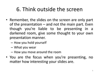 6. Think outside the screen
• Remember, the slides on the screen are only part
of the presentation – and not the main part. Even
though you’re liable to be presenting in a
darkened room, give some thought to your own
presentation manner.
– How you hold yourself
– What you wear
– How you move around the room
• You are the focus when you’re presenting, no
matter how interesting your slides are.
8
 