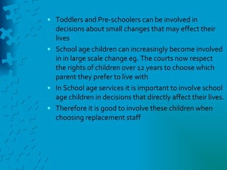 Toddlers and Pre-schoolers can be involved in decisions about small changes that may effect their lives  School age children can increasingly become involved in in large scale change eg. The courts now respect the rights of children over 12 years to choose which parent they prefer to live with In School age services it is important to involve school age children in decisions that directly affect their lives. Therefore it is good to involve these children when choosing replacement staff 
